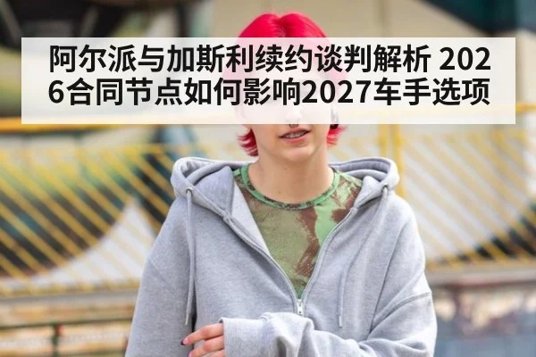 阿尔派与加斯利续约谈判解析 2026合同节点如何影响2027车手选项