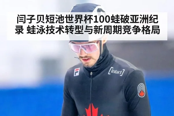 闫子贝短池世界杯100蛙破亚洲纪录 蛙泳技术转型与新周期竞争格局